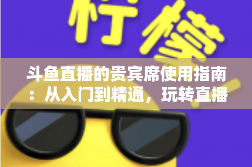 斗鱼直播的贵宾席使用指南：从入门到精通，玩转直播间专属座位的完整攻略