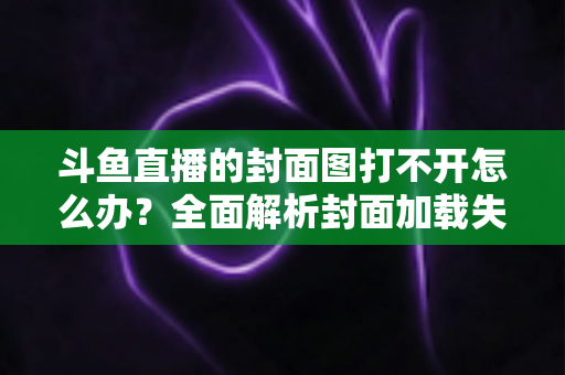 斗鱼直播的封面图打不开怎么办?全面解析封面加载失败的原因与高效解决方法 斗鱼直播的封面图打不开怎么办?全面解析封面加载失败的原因与高效解决方法