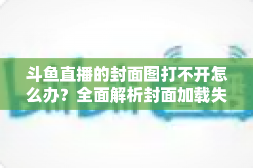 斗鱼直播的封面图打不开怎么办？全面解析封面加载失败的原因与高效解决方法