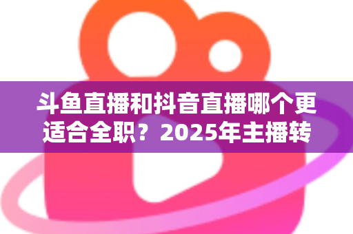 斗鱼直播和抖音直播哪个更适合全职？2025年主播转型全职平台的深度对比与选择指南