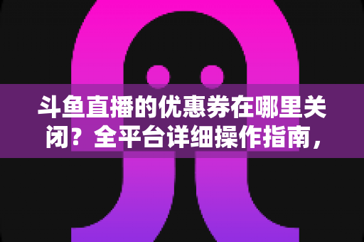 斗鱼直播的优惠券在哪里关闭？全平台详细操作指南，轻松告别弹窗打扰