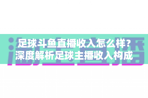 足球斗鱼直播收入怎么样？深度解析足球主播收入构成与赚钱技巧