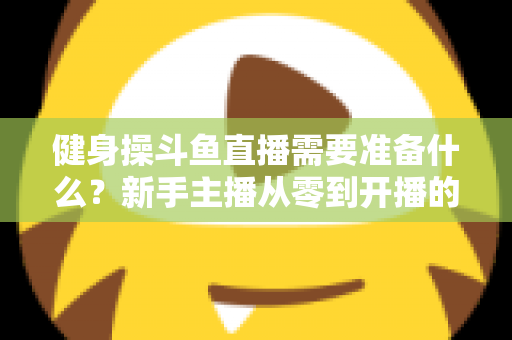 健身操斗鱼直播需要准备什么?新手主播从零到开播的完整装备与运营指南 健身操斗鱼直播需要准备什么?新手主播从零到开播的完整装备与运营指南