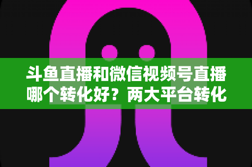 斗鱼直播和微信视频号直播哪个转化好?两大平台转化率深度对比与实战选择指南 斗鱼直播和微信视频号直播哪个转化好?两大平台转化率深度对比与实战选择指南