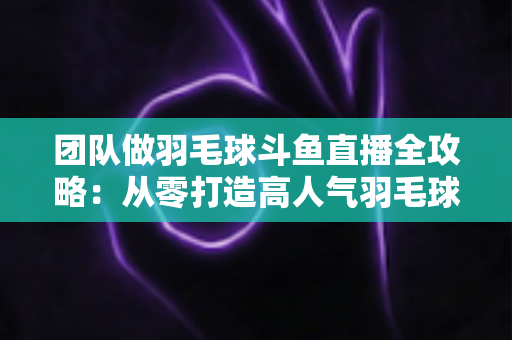 团队做羽毛球斗鱼直播全攻略：从零打造高人气羽毛球直播间的实战指南