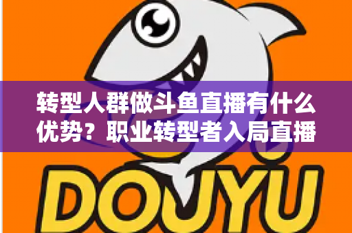 转型人群做斗鱼直播有什么优势？职业转型者入局直播行业的核心竞争力全解析