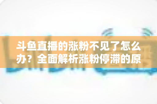 斗鱼直播的涨粉不见了怎么办？全面解析涨粉停滞的原因与高效应对策略