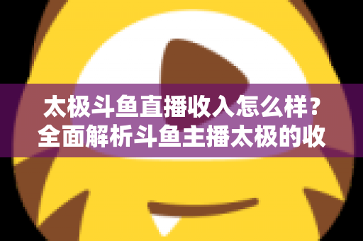太极斗鱼直播收入怎么样?全面解析斗鱼主播太极的收益构成、行业现状与影响因素 太极斗鱼直播收入怎么样?全面解析斗鱼主播太极的收益构成、行业现状与影响因素