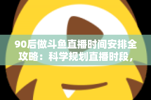 90后做斗鱼直播时间安排全攻略：科学规划直播时段，让流量与收入双提升