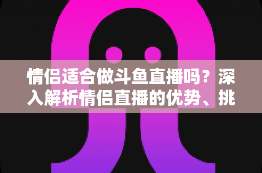 情侣适合做斗鱼直播吗？深入解析情侣直播的优势、挑战与成功之道