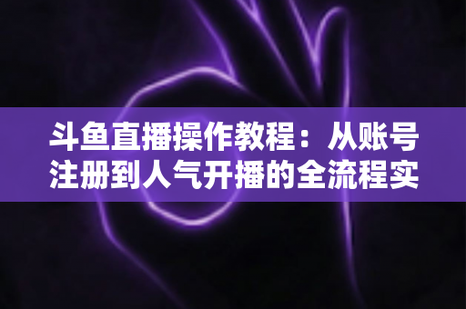 斗鱼直播操作教程：从账号注册到人气开播的全流程实战指南