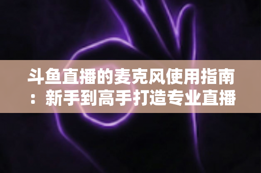 斗鱼直播的麦克风使用指南：新手到高手打造专业直播音质的完整攻略