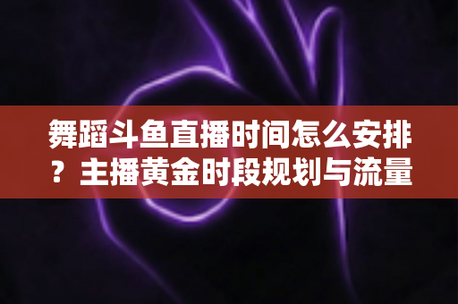 舞蹈斗鱼直播时间怎么安排？主播黄金时段规划与流量增长全攻略