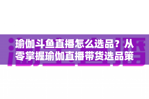 瑜伽斗鱼直播怎么选品？从零掌握瑜伽直播带货选品策略与实战指南