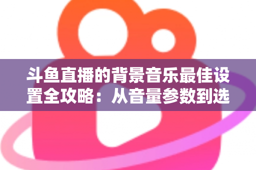 斗鱼直播的背景音乐最佳设置全攻略:从音量参数到选曲技巧的一站式实用指南 斗鱼直播的背景音乐最佳设置全攻略:从音量参数到选曲技巧的一站式实用指南
