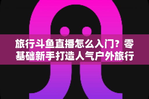 旅行斗鱼直播怎么入门？零基础新手打造人气户外旅行直播间的完整实战指南
