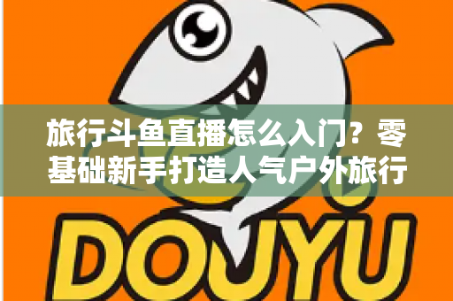 旅行斗鱼直播怎么入门？零基础新手打造人气户外旅行直播间的完整实战指南