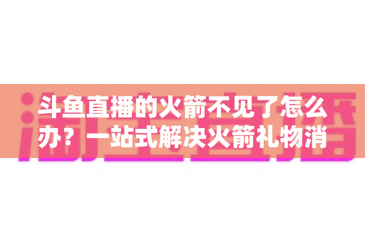 斗鱼直播的火箭不见了怎么办？一站式解决火箭礼物消失问题的完整指南