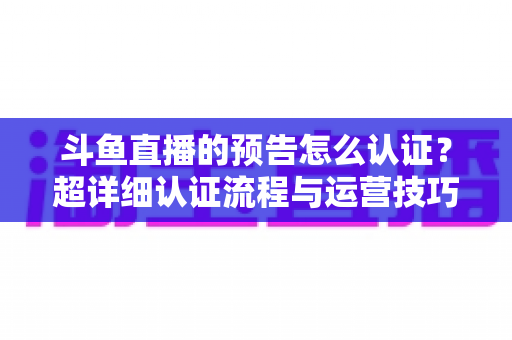 斗鱼直播的预告怎么认证?超详细认证流程与运营技巧全解析 斗鱼直播的预告怎么认证?超详细认证流程与运营技巧全解析