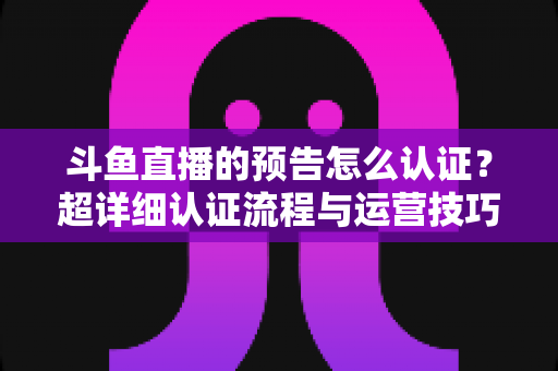 斗鱼直播的预告怎么认证?超详细认证流程与运营技巧全解析 斗鱼直播的预告怎么认证?超详细认证流程与运营技巧全解析