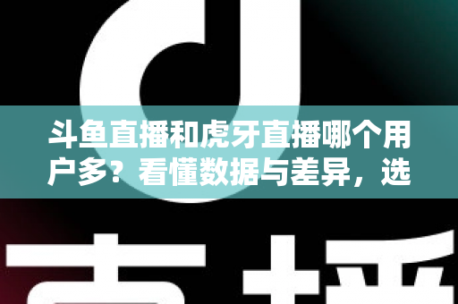 斗鱼直播和虎牙直播哪个用户多？看懂数据与差异，选对适合你的直播平台