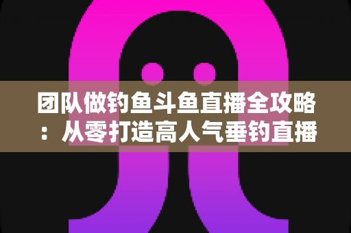团队做钓鱼斗鱼直播全攻略:从零打造高人气垂钓直播团队的实战指南 团队做钓鱼斗鱼直播全攻略:从零打造高人气垂钓直播团队的实战指南