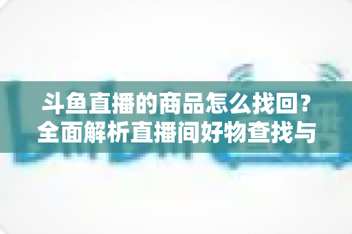斗鱼直播的商品怎么找回？全面解析直播间好物查找与订单恢复的实用指南
