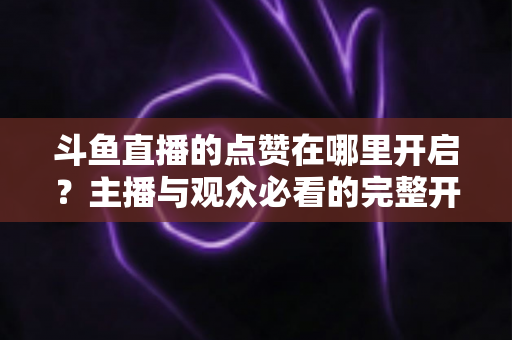 斗鱼直播的点赞在哪里开启？主播与观众必看的完整开启教程与互动涨人气秘籍