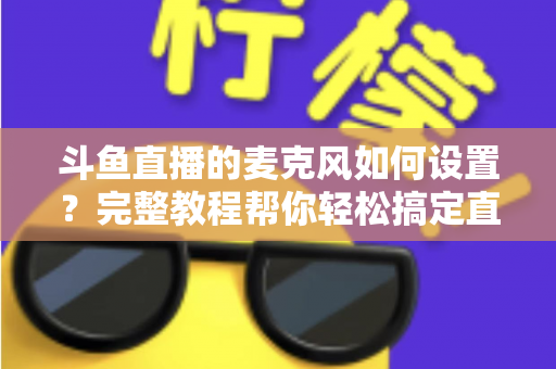 斗鱼直播的麦克风如何设置？完整教程帮你轻松搞定直播声音问题