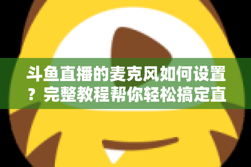 斗鱼直播的麦克风如何设置？完整教程帮你轻松搞定直播声音问题