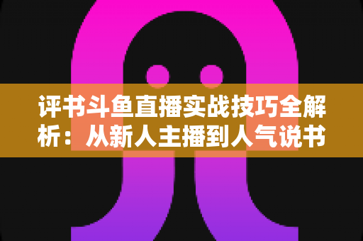 评书斗鱼直播实战技巧全解析:从新人主播到人气说书人的进阶指南 评书斗鱼直播实战技巧全解析:从新人主播到人气说书人的进阶指南