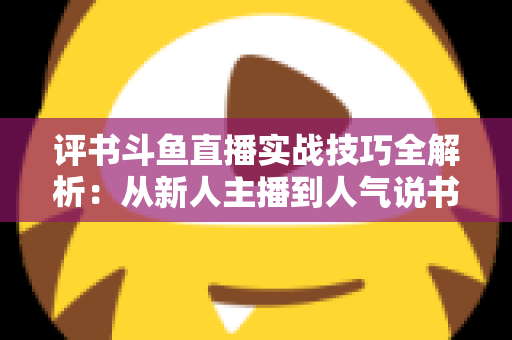 评书斗鱼直播实战技巧全解析:从新人主播到人气说书人的进阶指南 评书斗鱼直播实战技巧全解析:从新人主播到人气说书人的进阶指南