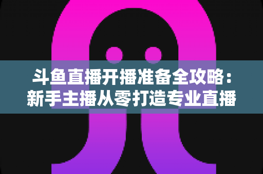 斗鱼直播开播准备全攻略:新手主播从零打造专业直播间的完整指南 斗鱼直播开播准备全攻略:新手主播从零打造专业直播间的完整指南