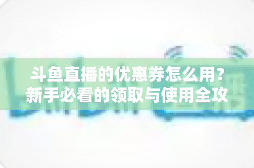 斗鱼直播的优惠券怎么用?新手必看的领取与使用全攻略,助你省钱畅享精彩直播 斗鱼直播的优惠券怎么用?新手必看的领取与使用全攻略,助你省钱畅享精彩直播