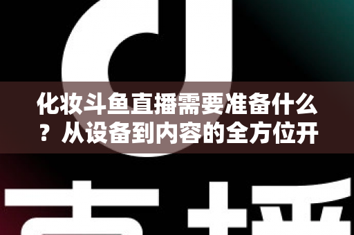 化妆斗鱼直播需要准备什么？从设备到内容的全方位开播指南帮你一次搞定