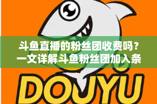 斗鱼直播的粉丝团收费吗?一文详解斗鱼粉丝团加入条件、费用明细与专属权益 斗鱼直播的粉丝团收费吗?一文详解斗鱼粉丝团加入条件、费用明细与专属权益