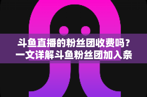 斗鱼直播的粉丝团收费吗?一文详解斗鱼粉丝团加入条件、费用明细与专属权益 斗鱼直播的粉丝团收费吗?一文详解斗鱼粉丝团加入条件、费用明细与专属权益