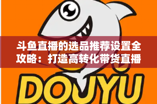 斗鱼直播的选品推荐设置全攻略:打造高转化带货直播间的选品与推荐位运营实战指南 斗鱼直播的选品推荐设置全攻略:打造高转化带货直播间的选品与推荐位运营实战指南