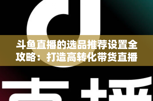 斗鱼直播的选品推荐设置全攻略:打造高转化带货直播间的选品与推荐位运营实战指南 斗鱼直播的选品推荐设置全攻略:打造高转化带货直播间的选品与推荐位运营实战指南