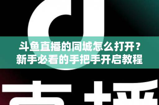 斗鱼直播的同城怎么打开？新手必看的手把手开启教程与实用技巧