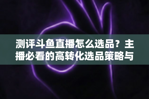 测评斗鱼直播怎么选品？主播必看的高转化选品策略与实战避坑全攻略