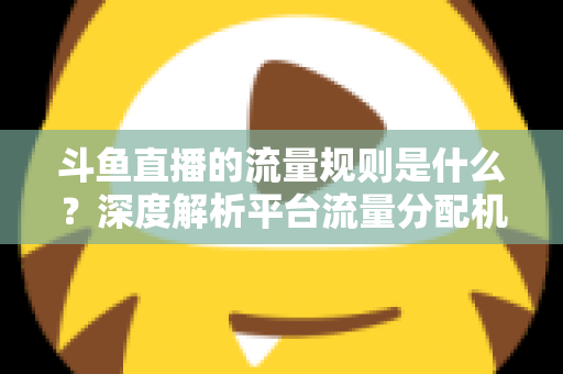 斗鱼直播的流量规则是什么？深度解析平台流量分配机制与主播涨流实战指南