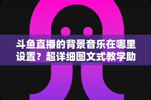 斗鱼直播的背景音乐在哪里设置？超详细图文式教学助你快速搞定直播间音乐配置