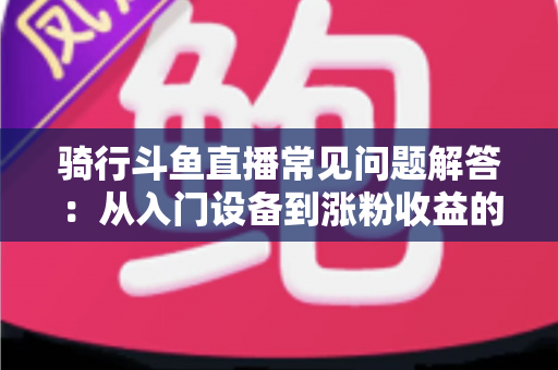 骑行斗鱼直播常见问题解答:从入门设备到涨粉收益的全流程实用指南 骑行斗鱼直播常见问题解答:从入门设备到涨粉收益的全流程实用指南