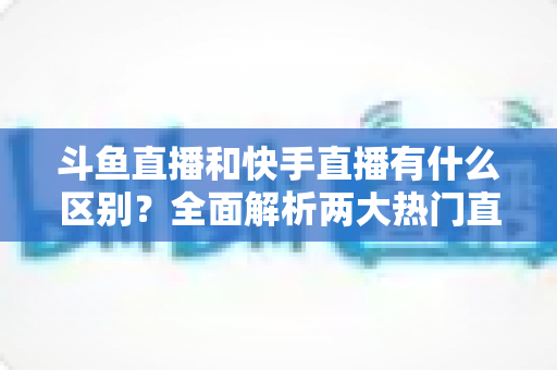 斗鱼直播和快手直播有什么区别?全面解析两大热门直播平台的定位、内容与玩法差异 斗鱼直播和快手直播有什么区别?全面解析两大热门直播平台的定位、内容与玩法差异