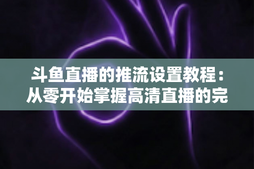 斗鱼直播的推流设置教程:从零开始掌握高清直播的完整配置指南 斗鱼直播的推流设置教程:从零开始掌握高清直播的完整配置指南