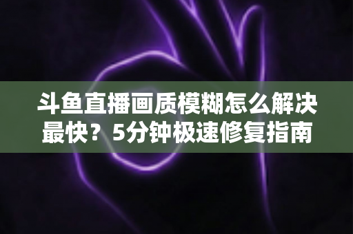 斗鱼直播画质模糊怎么解决最快?5分钟极速修复指南,高清观赛体验即刻回归 斗鱼直播画质模糊怎么解决最快?5分钟极速修复指南,高清观赛体验即刻回归