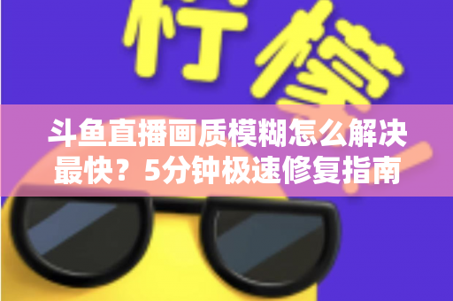 斗鱼直播画质模糊怎么解决最快?5分钟极速修复指南,高清观赛体验即刻回归 斗鱼直播画质模糊怎么解决最快?5分钟极速修复指南,高清观赛体验即刻回归