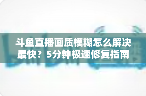 斗鱼直播画质模糊怎么解决最快？5分钟极速修复指南，高清观赛体验即刻回归