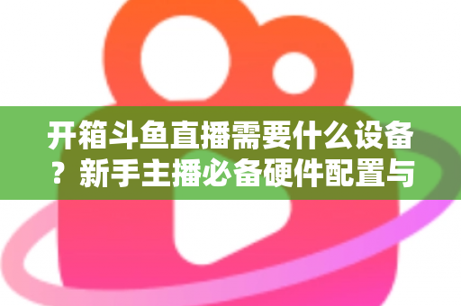 开箱斗鱼直播需要什么设备?新手主播必备硬件配置与避坑指南全解析 开箱斗鱼直播需要什么设备?新手主播必备硬件配置与避坑指南全解析